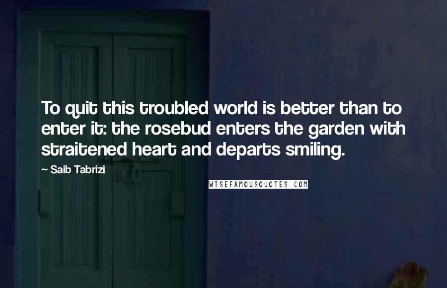 Saib Tabrizi Quotes: To quit this troubled world is better than to enter it: the rosebud enters the garden with straitened heart and departs smiling.