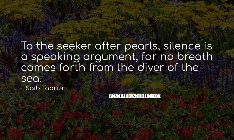 Saib Tabrizi Quotes: To the seeker after pearls, silence is a speaking argument, for no breath comes forth from the diver of the sea.