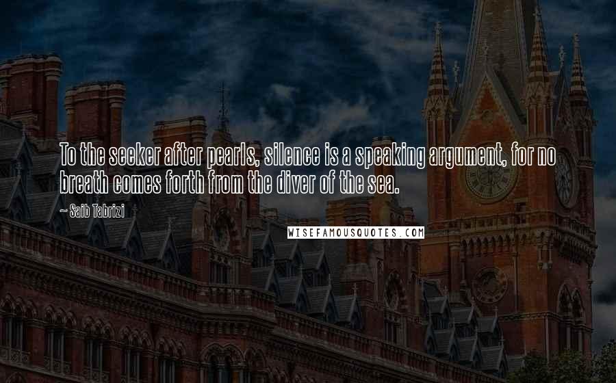 Saib Tabrizi Quotes: To the seeker after pearls, silence is a speaking argument, for no breath comes forth from the diver of the sea.