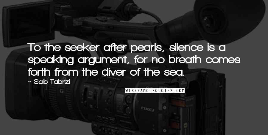 Saib Tabrizi Quotes: To the seeker after pearls, silence is a speaking argument, for no breath comes forth from the diver of the sea.