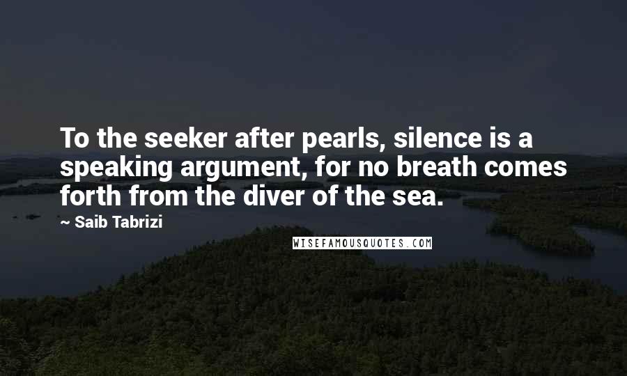 Saib Tabrizi Quotes: To the seeker after pearls, silence is a speaking argument, for no breath comes forth from the diver of the sea.