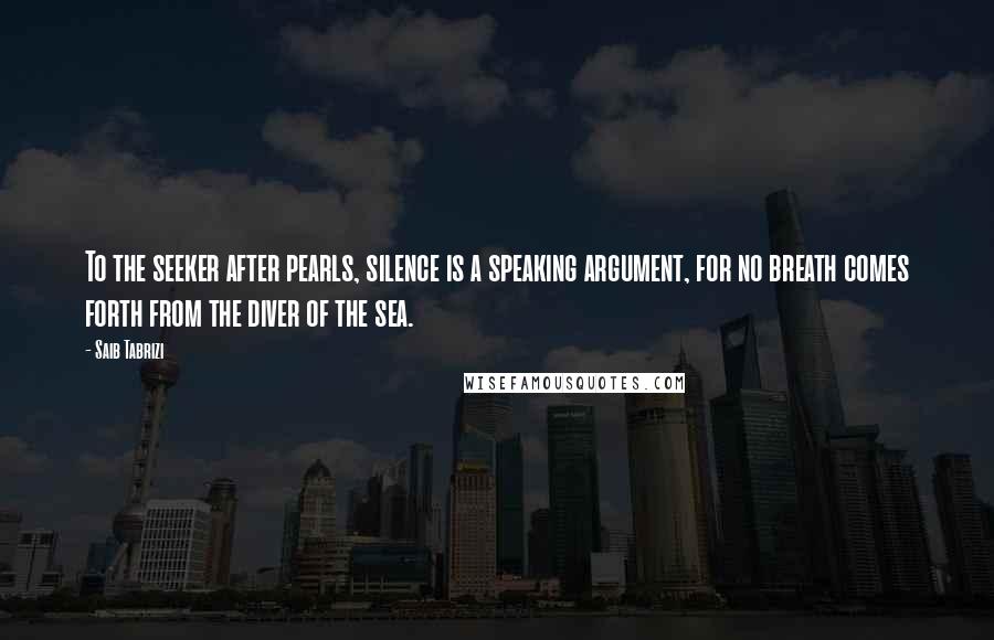 Saib Tabrizi Quotes: To the seeker after pearls, silence is a speaking argument, for no breath comes forth from the diver of the sea.