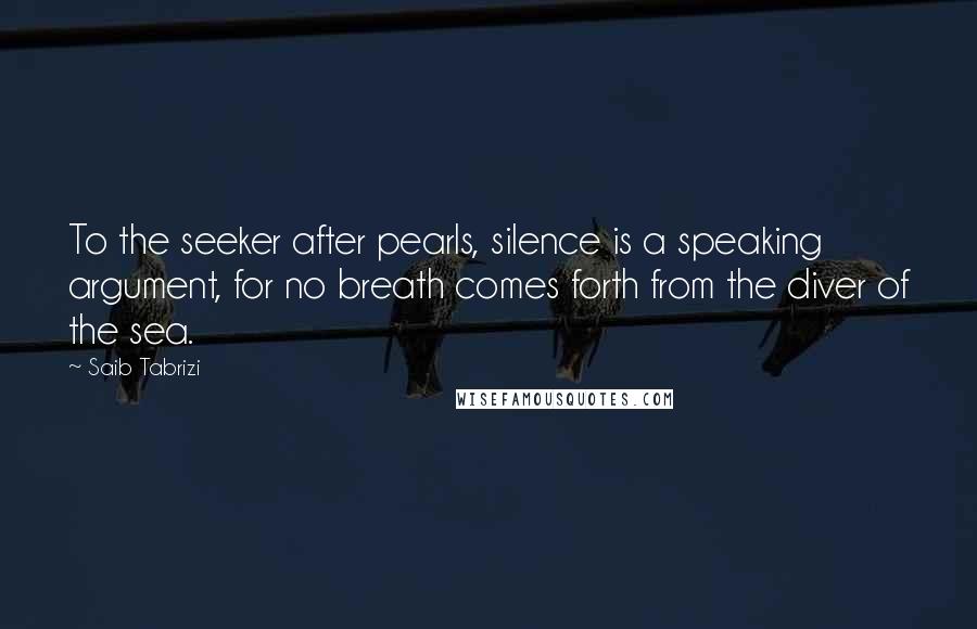 Saib Tabrizi Quotes: To the seeker after pearls, silence is a speaking argument, for no breath comes forth from the diver of the sea.