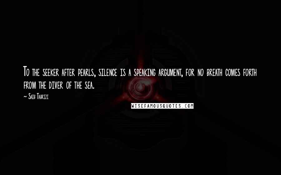 Saib Tabrizi Quotes: To the seeker after pearls, silence is a speaking argument, for no breath comes forth from the diver of the sea.