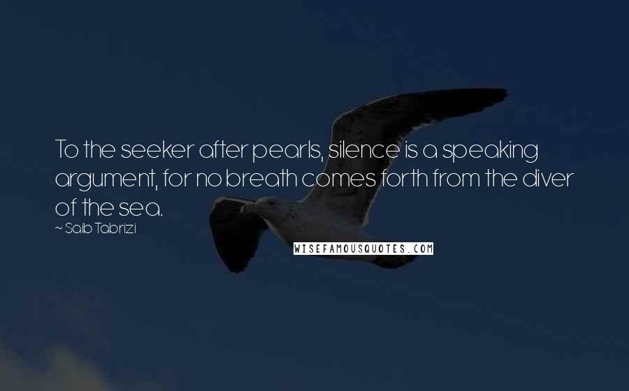 Saib Tabrizi Quotes: To the seeker after pearls, silence is a speaking argument, for no breath comes forth from the diver of the sea.
