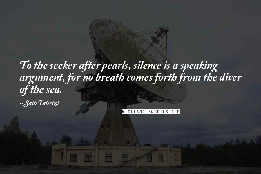 Saib Tabrizi Quotes: To the seeker after pearls, silence is a speaking argument, for no breath comes forth from the diver of the sea.