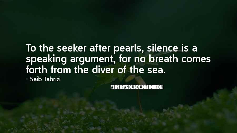 Saib Tabrizi Quotes: To the seeker after pearls, silence is a speaking argument, for no breath comes forth from the diver of the sea.