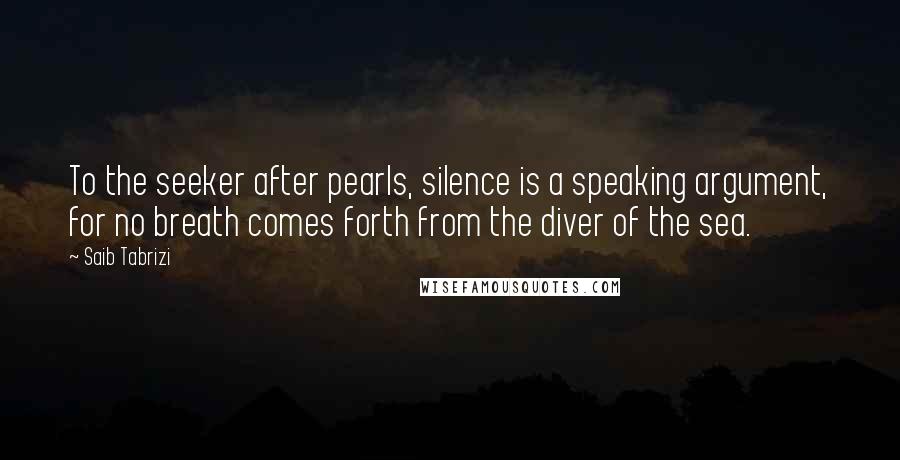 Saib Tabrizi Quotes: To the seeker after pearls, silence is a speaking argument, for no breath comes forth from the diver of the sea.