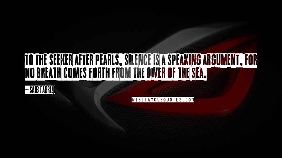Saib Tabrizi Quotes: To the seeker after pearls, silence is a speaking argument, for no breath comes forth from the diver of the sea.