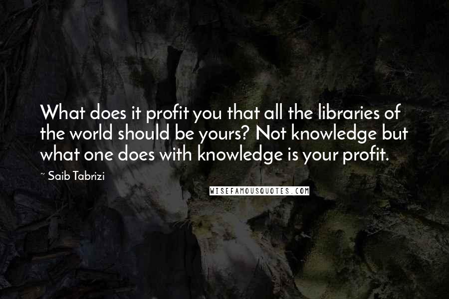 Saib Tabrizi Quotes: What does it profit you that all the libraries of the world should be yours? Not knowledge but what one does with knowledge is your profit.