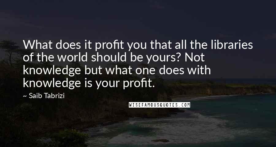 Saib Tabrizi Quotes: What does it profit you that all the libraries of the world should be yours? Not knowledge but what one does with knowledge is your profit.