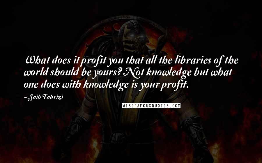 Saib Tabrizi Quotes: What does it profit you that all the libraries of the world should be yours? Not knowledge but what one does with knowledge is your profit.