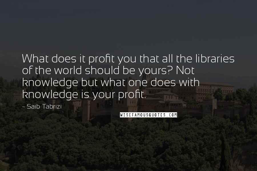 Saib Tabrizi Quotes: What does it profit you that all the libraries of the world should be yours? Not knowledge but what one does with knowledge is your profit.