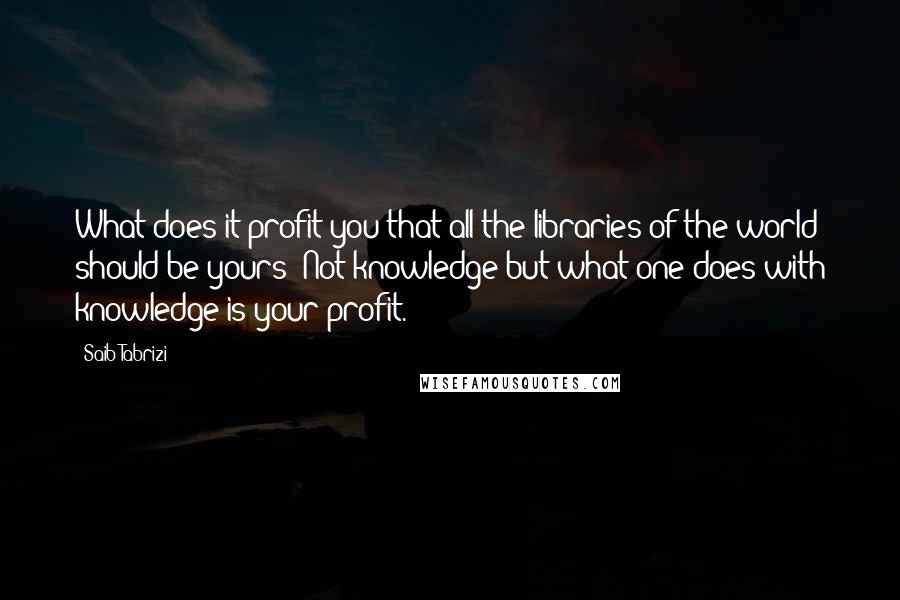 Saib Tabrizi Quotes: What does it profit you that all the libraries of the world should be yours? Not knowledge but what one does with knowledge is your profit.