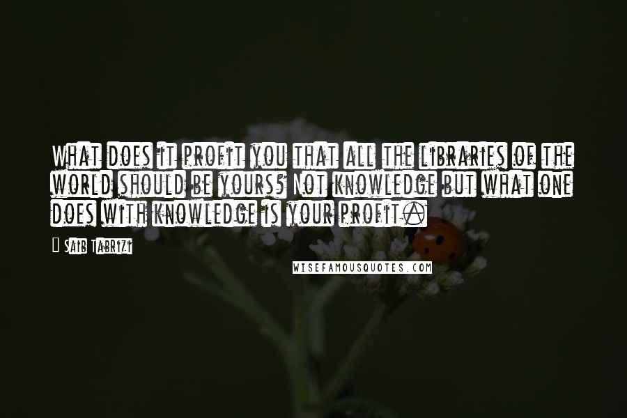 Saib Tabrizi Quotes: What does it profit you that all the libraries of the world should be yours? Not knowledge but what one does with knowledge is your profit.