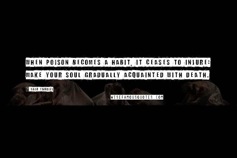 Saib Tabrizi Quotes: When poison becomes a habit, it ceases to injure: make your soul gradually acquainted with death.