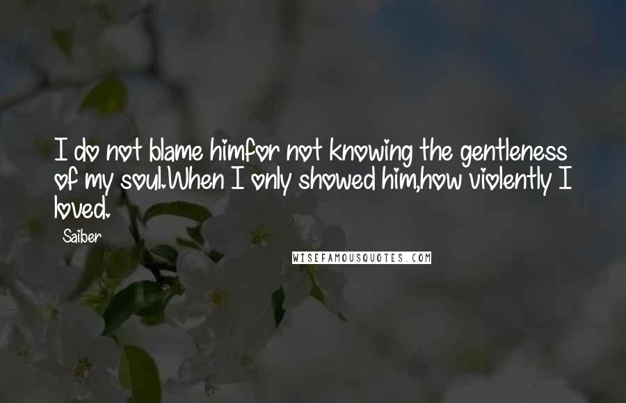 Saiber Quotes: I do not blame himfor not knowing the gentleness of my soul.When I only showed him,how violently I loved.