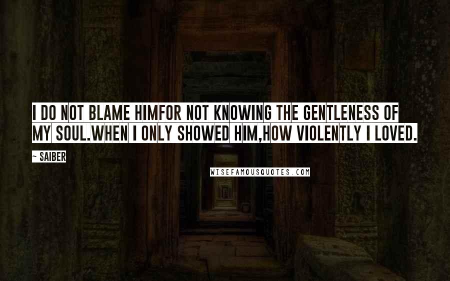 Saiber Quotes: I do not blame himfor not knowing the gentleness of my soul.When I only showed him,how violently I loved.