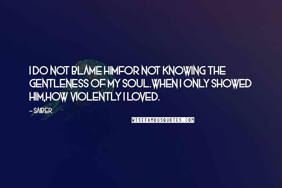 Saiber Quotes: I do not blame himfor not knowing the gentleness of my soul.When I only showed him,how violently I loved.