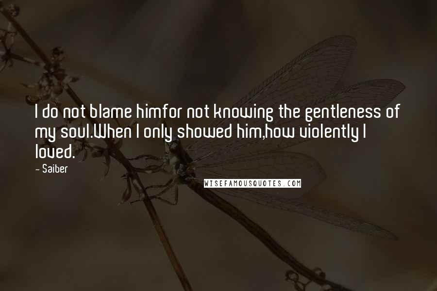 Saiber Quotes: I do not blame himfor not knowing the gentleness of my soul.When I only showed him,how violently I loved.