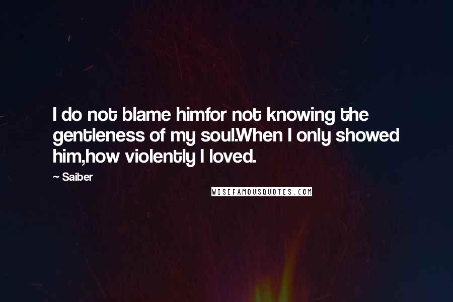 Saiber Quotes: I do not blame himfor not knowing the gentleness of my soul.When I only showed him,how violently I loved.