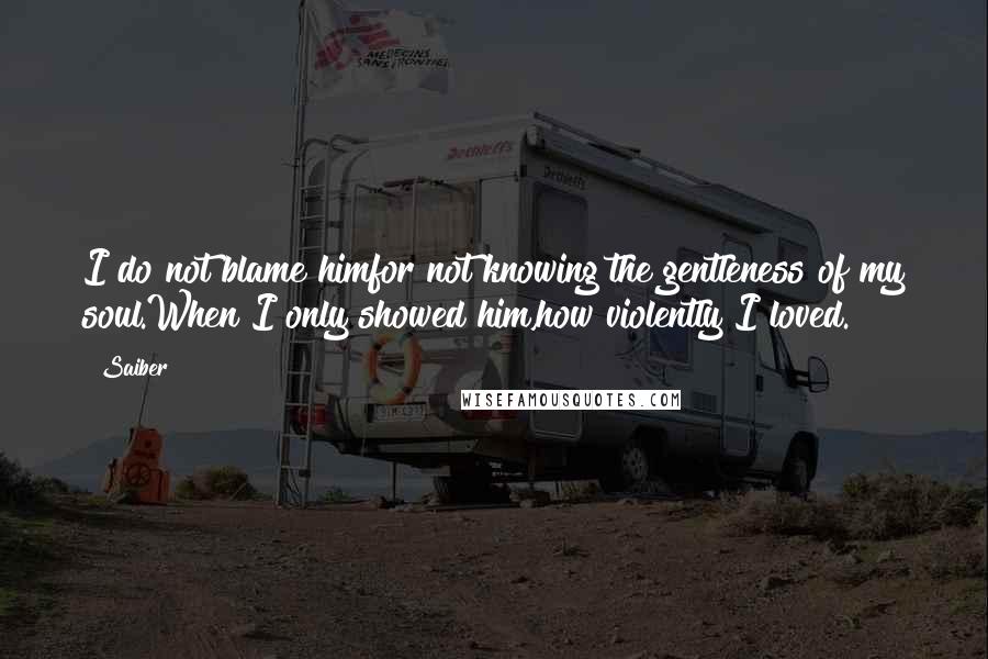 Saiber Quotes: I do not blame himfor not knowing the gentleness of my soul.When I only showed him,how violently I loved.