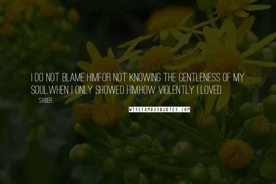 Saiber Quotes: I do not blame himfor not knowing the gentleness of my soul.When I only showed him,how violently I loved.