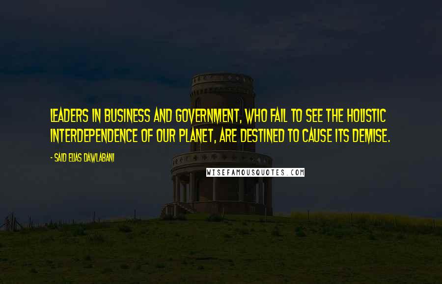 Said Elias Dawlabani Quotes: Leaders in business and government, who fail to see the holistic interdependence of our planet, are destined to cause its demise.