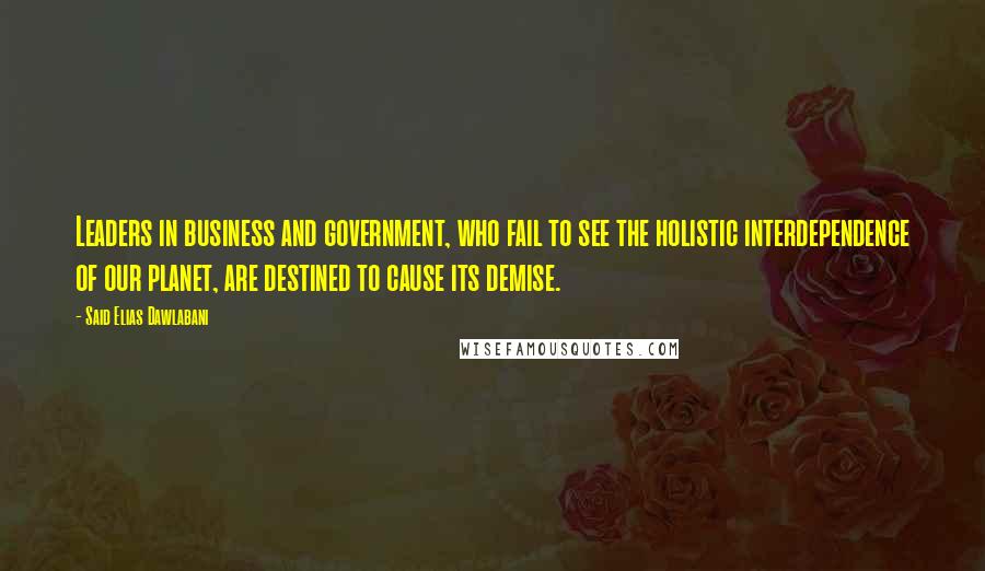 Said Elias Dawlabani Quotes: Leaders in business and government, who fail to see the holistic interdependence of our planet, are destined to cause its demise.