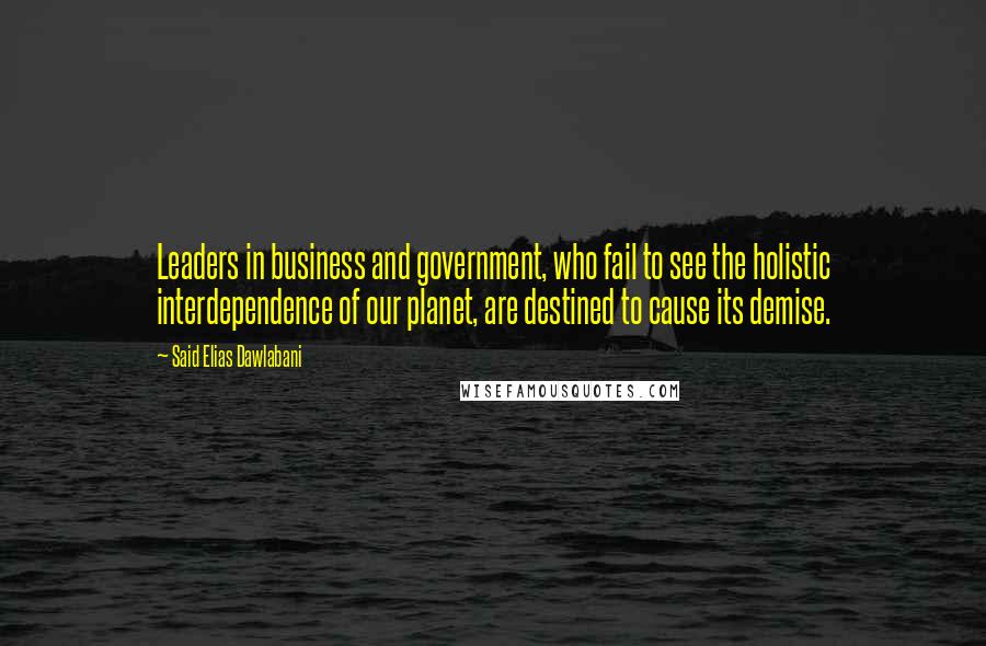 Said Elias Dawlabani Quotes: Leaders in business and government, who fail to see the holistic interdependence of our planet, are destined to cause its demise.