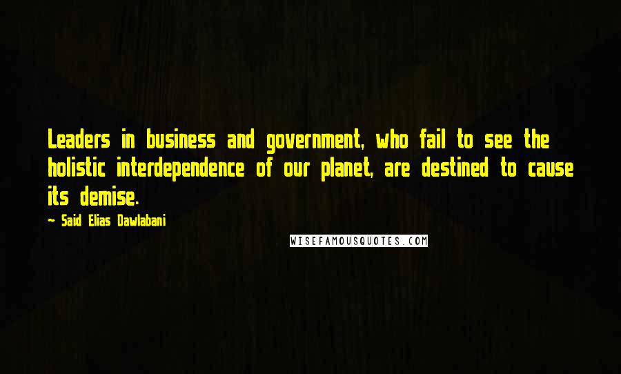 Said Elias Dawlabani Quotes: Leaders in business and government, who fail to see the holistic interdependence of our planet, are destined to cause its demise.