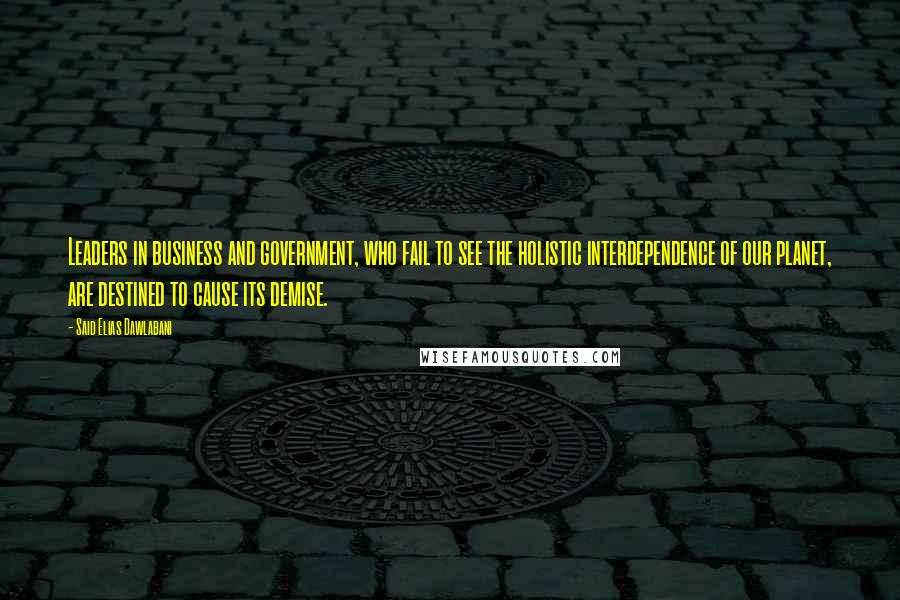 Said Elias Dawlabani Quotes: Leaders in business and government, who fail to see the holistic interdependence of our planet, are destined to cause its demise.