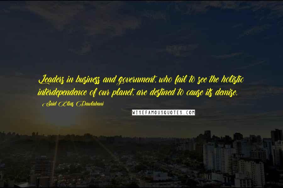 Said Elias Dawlabani Quotes: Leaders in business and government, who fail to see the holistic interdependence of our planet, are destined to cause its demise.