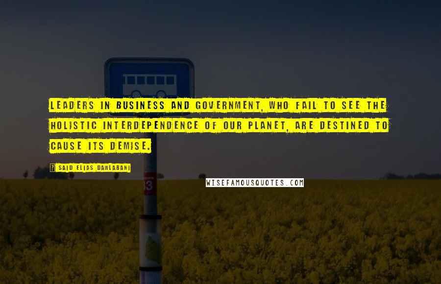 Said Elias Dawlabani Quotes: Leaders in business and government, who fail to see the holistic interdependence of our planet, are destined to cause its demise.