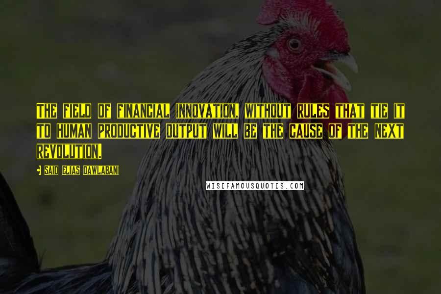 Said Elias Dawlabani Quotes: The field of financial innovation, without rules that tie it to human productive output will be the cause of the next revolution.