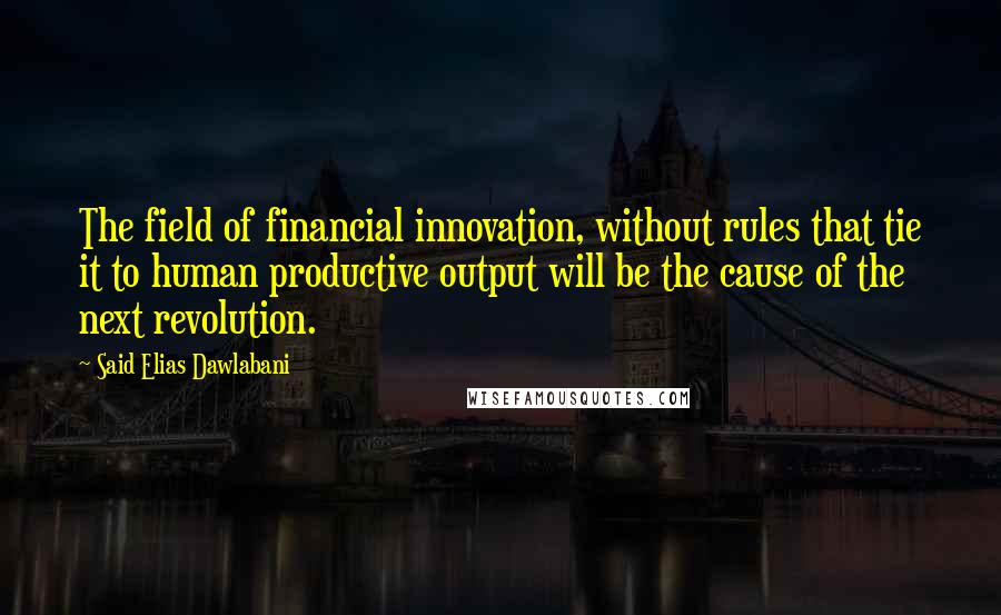 Said Elias Dawlabani Quotes: The field of financial innovation, without rules that tie it to human productive output will be the cause of the next revolution.