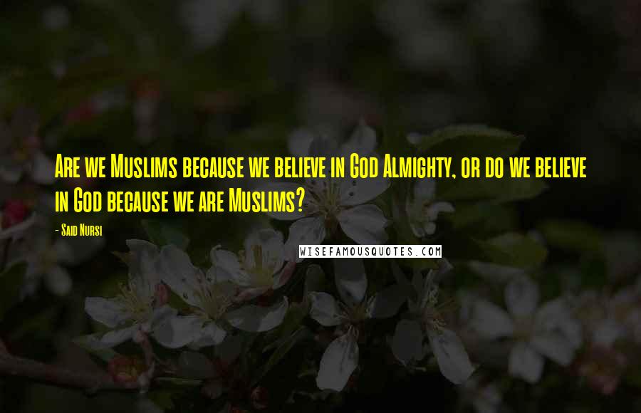 Said Nursi Quotes: Are we Muslims because we believe in God Almighty, or do we believe in God because we are Muslims?
