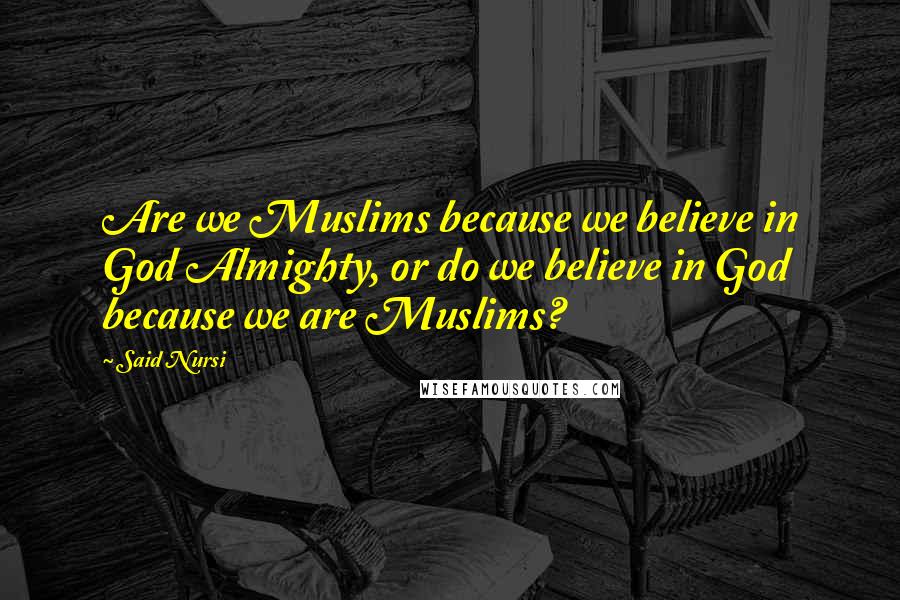 Said Nursi Quotes: Are we Muslims because we believe in God Almighty, or do we believe in God because we are Muslims?
