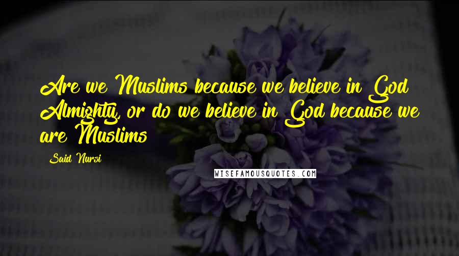 Said Nursi Quotes: Are we Muslims because we believe in God Almighty, or do we believe in God because we are Muslims?