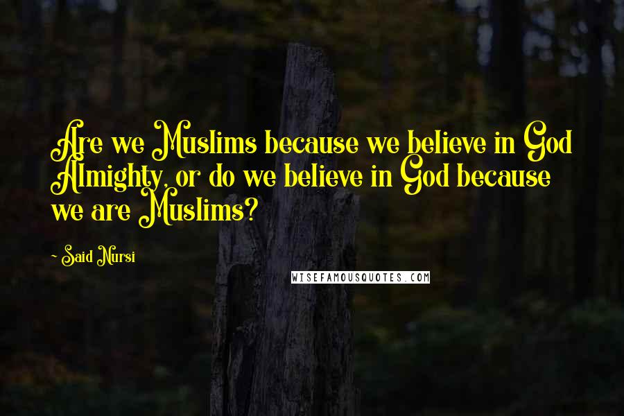 Said Nursi Quotes: Are we Muslims because we believe in God Almighty, or do we believe in God because we are Muslims?