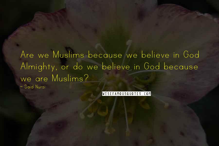 Said Nursi Quotes: Are we Muslims because we believe in God Almighty, or do we believe in God because we are Muslims?