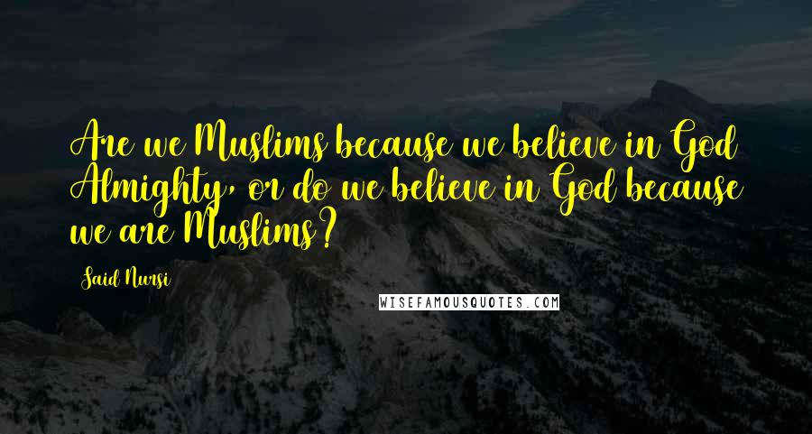 Said Nursi Quotes: Are we Muslims because we believe in God Almighty, or do we believe in God because we are Muslims?