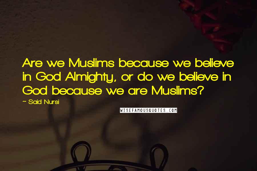 Said Nursi Quotes: Are we Muslims because we believe in God Almighty, or do we believe in God because we are Muslims?