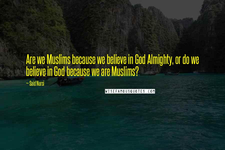 Said Nursi Quotes: Are we Muslims because we believe in God Almighty, or do we believe in God because we are Muslims?