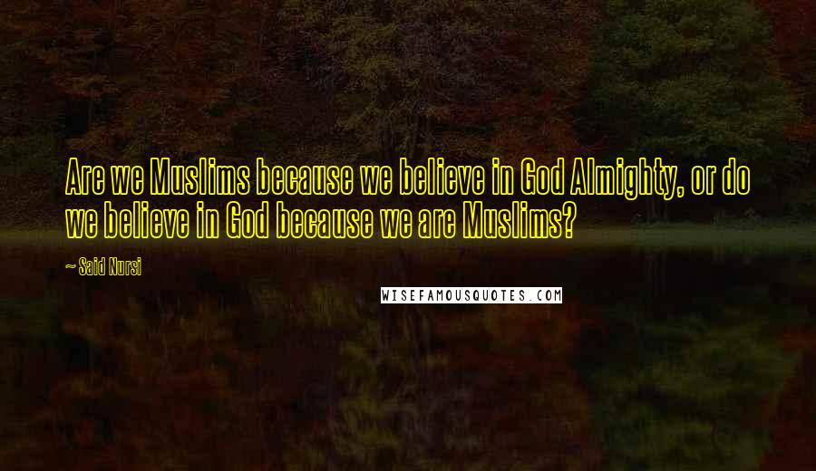 Said Nursi Quotes: Are we Muslims because we believe in God Almighty, or do we believe in God because we are Muslims?