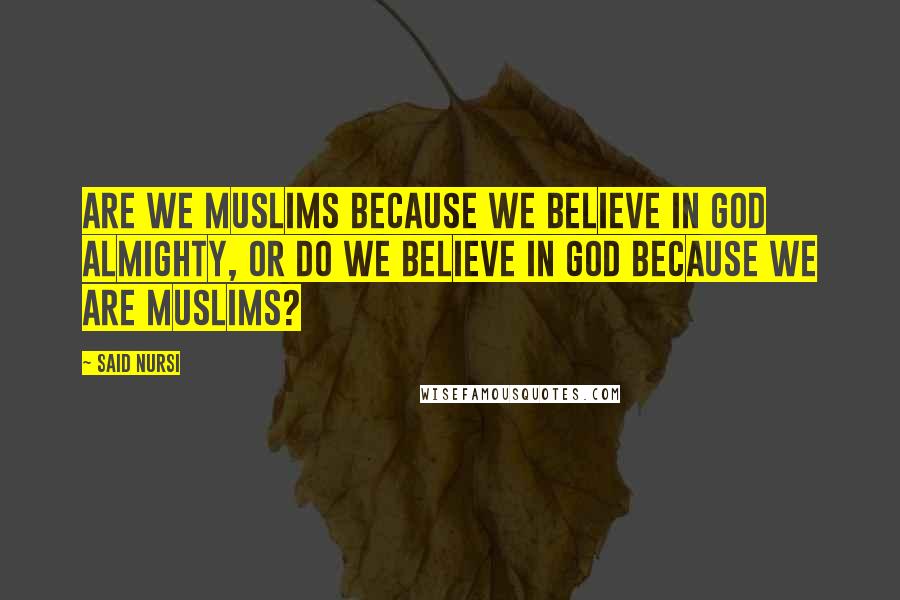 Said Nursi Quotes: Are we Muslims because we believe in God Almighty, or do we believe in God because we are Muslims?