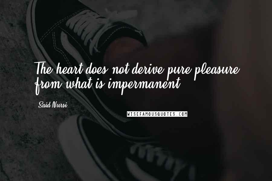Said Nursi Quotes: The heart does not derive pure pleasure from what is impermanent.