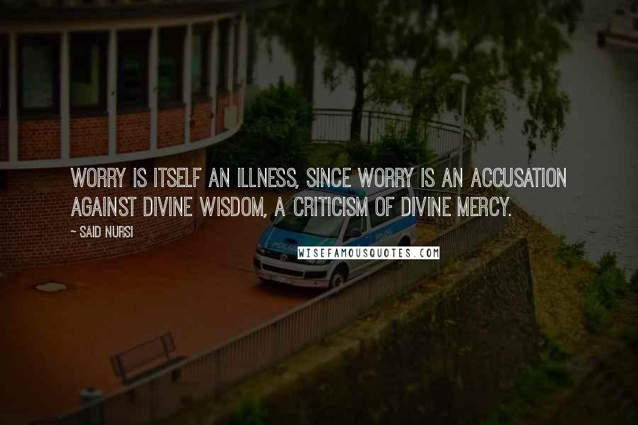 Said Nursi Quotes: Worry is itself an illness, since worry is an accusation against Divine Wisdom, a criticism of Divine Mercy.