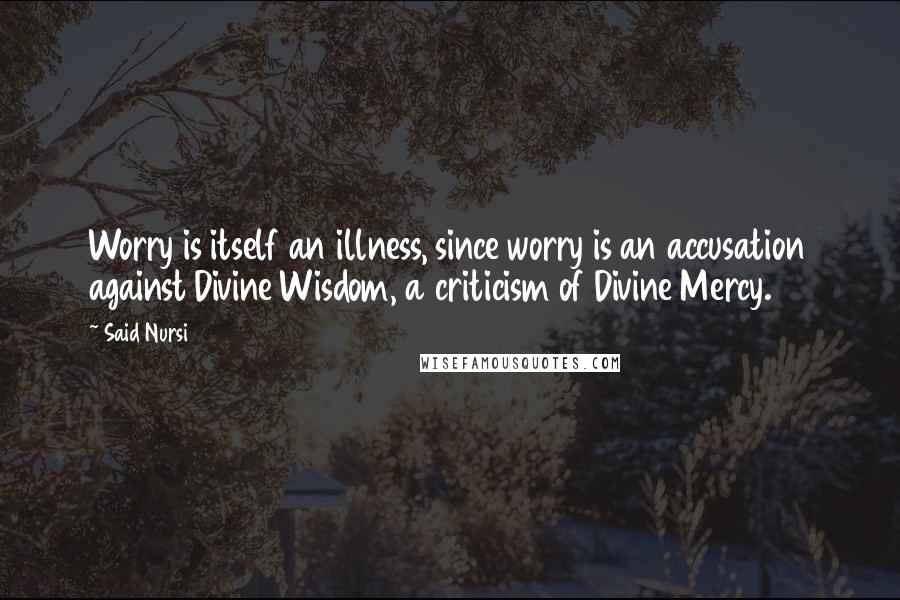 Said Nursi Quotes: Worry is itself an illness, since worry is an accusation against Divine Wisdom, a criticism of Divine Mercy.