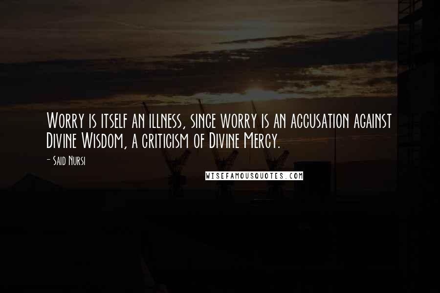 Said Nursi Quotes: Worry is itself an illness, since worry is an accusation against Divine Wisdom, a criticism of Divine Mercy.